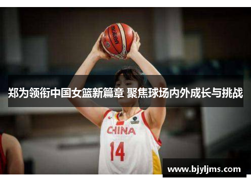 郑为领衔中国女篮新篇章 聚焦球场内外成长与挑战